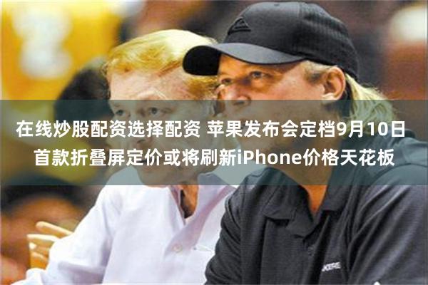 在线炒股配资选择配资 苹果发布会定档9月10日 首款折叠屏定价或将刷新iPhone价格天花板