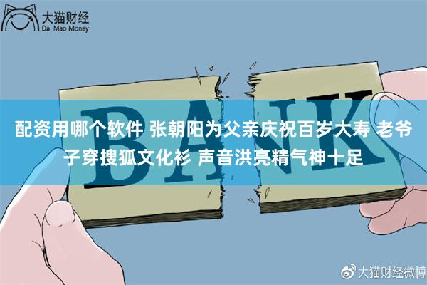 配资用哪个软件 张朝阳为父亲庆祝百岁大寿 老爷子穿搜狐文化衫 声音洪亮精气神十足