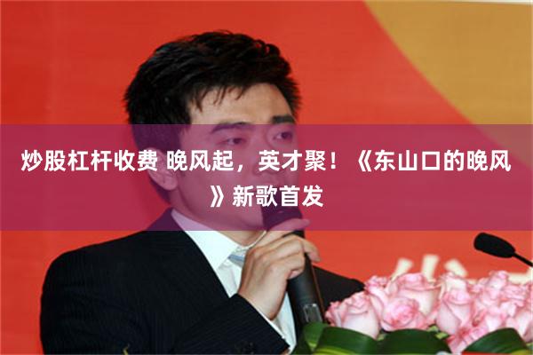 炒股杠杆收费 晚风起，英才聚！《东山口的晚风》新歌首发