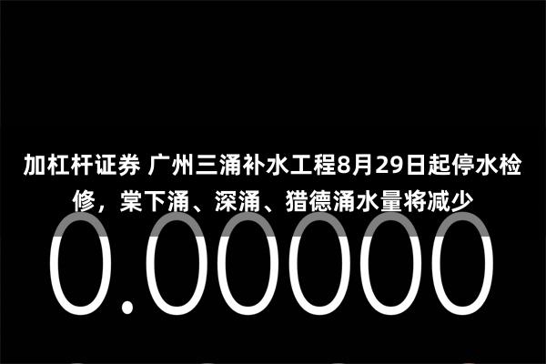 加杠杆证券 广州三涌补水工程8月29日起停水检修,棠下涌、深涌、猎德涌水量将减少