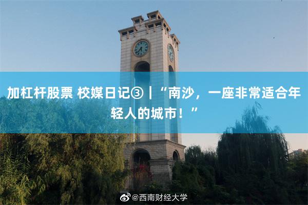 加杠杆股票 校媒日记③｜“南沙，一座非常适合年轻人的城市！”