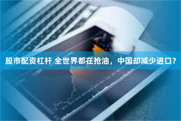股市配资杠杆 全世界都在抢油，中国却减少进口？