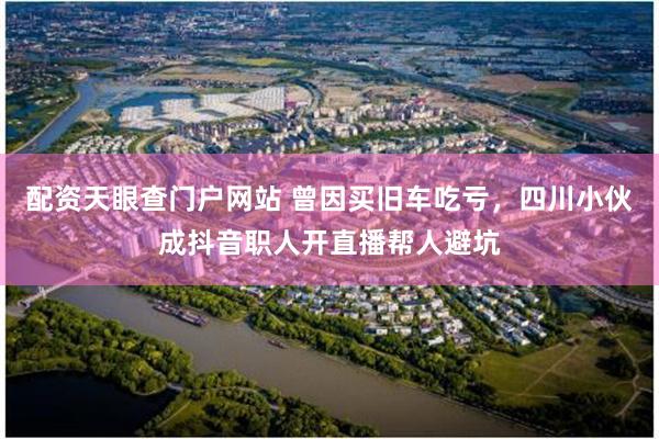 配资天眼查门户网站 曾因买旧车吃亏，四川小伙成抖音职人开直播帮人避坑