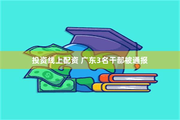 投资线上配资 广东3名干部被通报