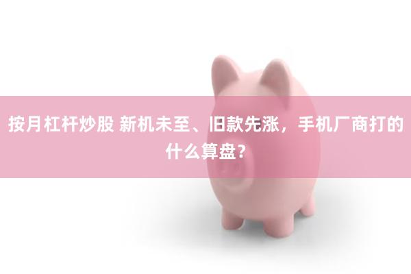 按月杠杆炒股 新机未至、旧款先涨，手机厂商打的什么算盘？