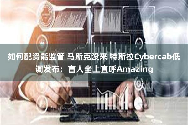 如何配资能监管 马斯克没来 特斯拉Cybercab低调发布：盲人坐上直呼Amazing