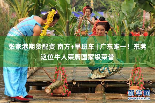 张家港期货配资 南方+早班车 | 广东唯一！东莞这位牛人荣膺国家级荣誉