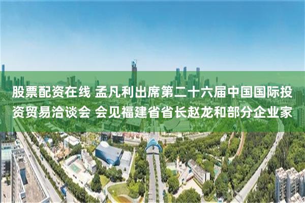 股票配资在线 孟凡利出席第二十六届中国国际投资贸易洽谈会 会见福建省省长赵龙和部分企业家