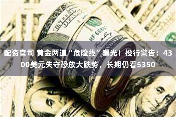 配资官司 黄金两道“危险线”曝光！投行警告：4300美元失守恐放大跌势，长期仍看5350