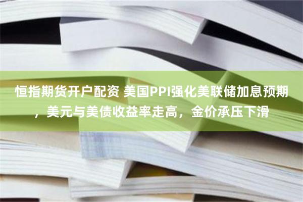 恒指期货开户配资 美国PPI强化美联储加息预期，美元与美债收益率走高，金价承压下滑