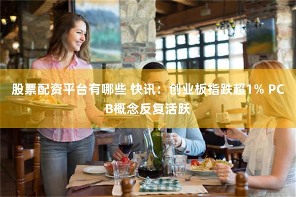 股票配资平台有哪些 快讯：创业板指跌超1% PCB概念反复活跃