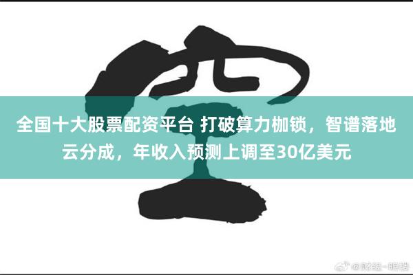 全国十大股票配资平台 打破算力枷锁，智谱落地云分成，年收入预测上调至30亿美元