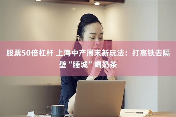 股票50倍杠杆 上海中产周末新玩法：打高铁去隔壁“睡城”喝奶茶