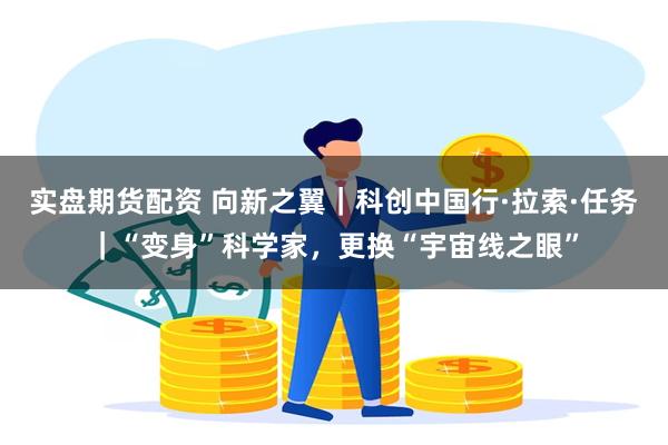实盘期货配资 向新之翼｜科创中国行·拉索·任务｜“变身”科学家，更换“宇宙线之眼”