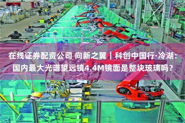 在线证券配资公司 向新之翼｜科创中国行·冷湖：国内最大光谱望远镜4.4M镜面是整块玻璃吗？