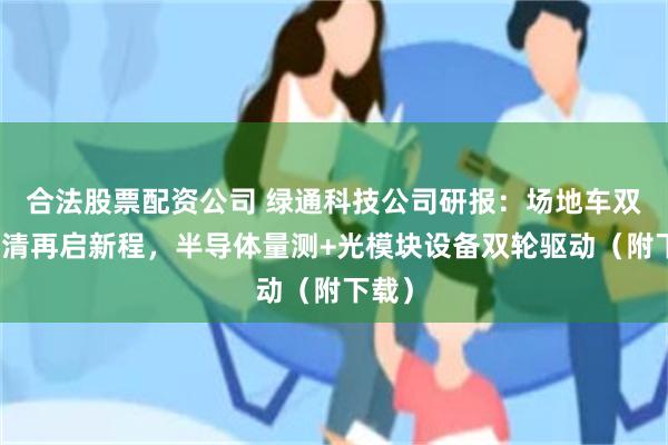 合法股票配资公司 绿通科技公司研报：场地车双反出清再启新程，半导体量测+光模块设备双轮驱动（附下载）