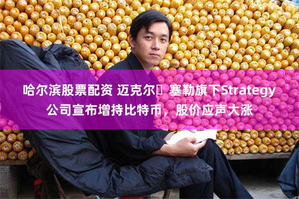 哈尔滨股票配资 迈克尔・塞勒旗下Strategy公司宣布增持比特币,股价应声大涨