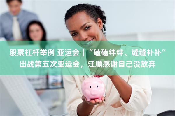股票杠杆举例 亚运会｜“磕磕绊绊、缝缝补补”出战第五次亚运会，汪顺感谢自己没放弃