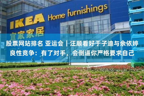股票网站排名 亚运会｜汪顺看好于子迪与余依婷良性竞争：有了对手，会倒逼你严格要求自己