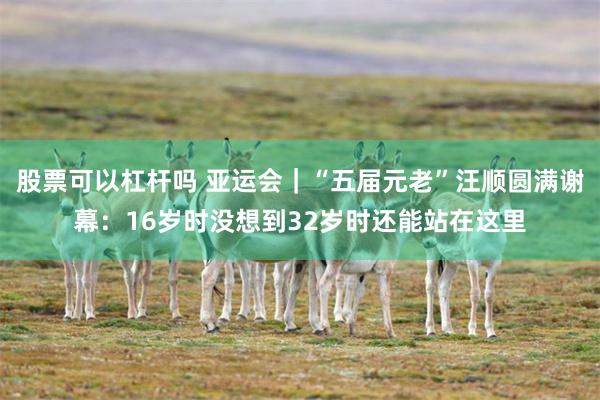 股票可以杠杆吗 亚运会｜“五届元老”汪顺圆满谢幕：16岁时没想到32岁时还能站在这里