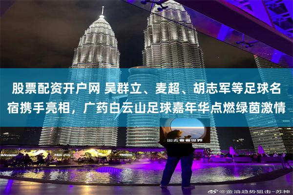 股票配资开户网 吴群立、麦超、胡志军等足球名宿携手亮相,广药白云山足球嘉年华点燃绿茵激情