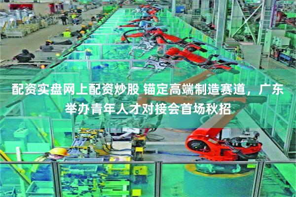 配资实盘网上配资炒股 锚定高端制造赛道，广东举办青年人才对接会首场秋招