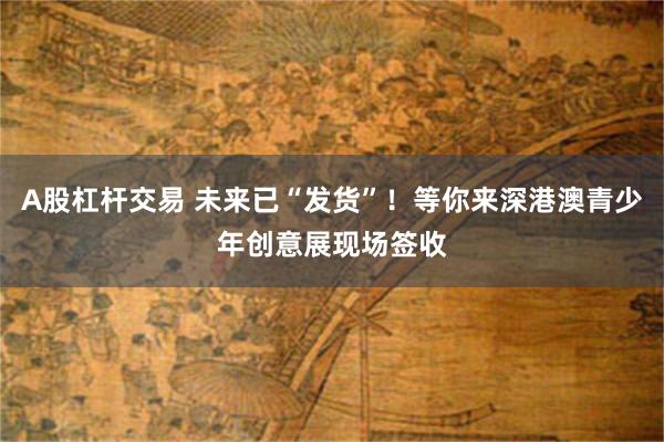A股杠杆交易 未来已“发货”！等你来深港澳青少年创意展现场签收