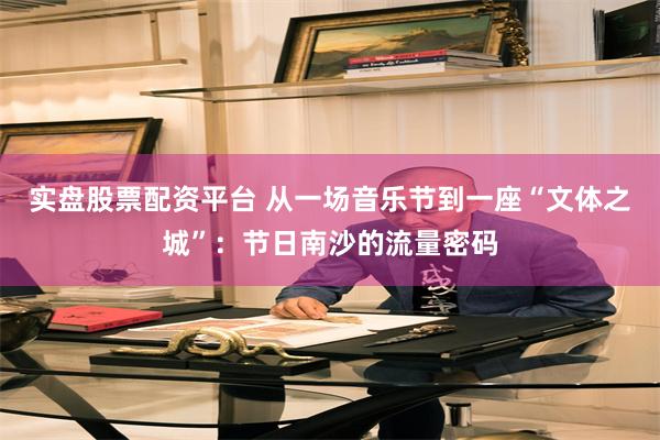 实盘股票配资平台 从一场音乐节到一座“文体之城”：节日南沙的流量密码