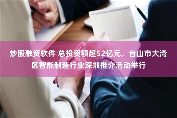 炒股融资软件 总投资额超52亿元，台山市大湾区智能制造行业深圳推介活动举行