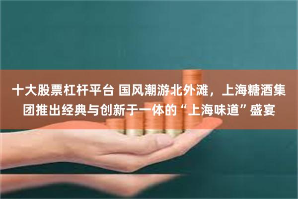 十大股票杠杆平台 国风潮游北外滩，上海糖酒集团推出经典与创新于一体的“上海味道”盛宴
