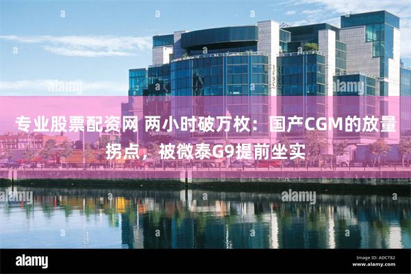 专业股票配资网 两小时破万枚：国产CGM的放量拐点，被微泰G9提前坐实