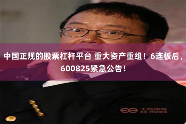 中国正规的股票杠杆平台 重大资产重组！6连板后，600825紧急公告！