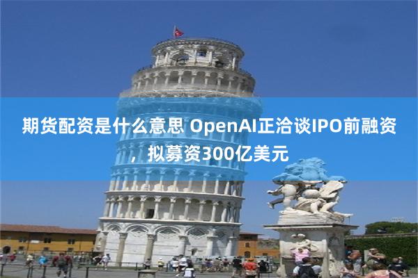 期货配资是什么意思 OpenAI正洽谈IPO前融资，拟募资300亿美元