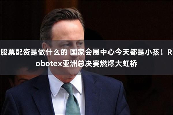 股票配资是做什么的 国家会展中心今天都是小孩！Robotex亚洲总决赛燃爆大虹桥