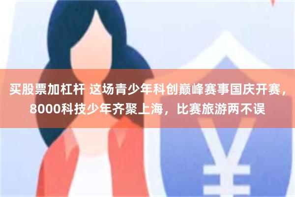 买股票加杠杆 这场青少年科创巅峰赛事国庆开赛,8000科技少年齐聚上海,比赛旅游两不误
