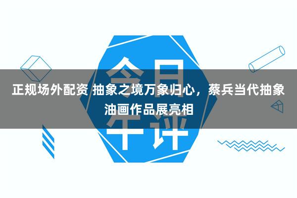 正规场外配资 抽象之境万象归心，蔡兵当代抽象油画作品展亮相