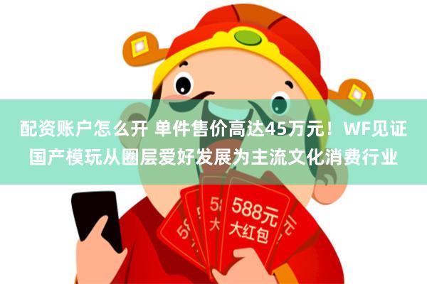 配资账户怎么开 单件售价高达45万元！WF见证国产模玩从圈层爱好发展为主流文化消费行业