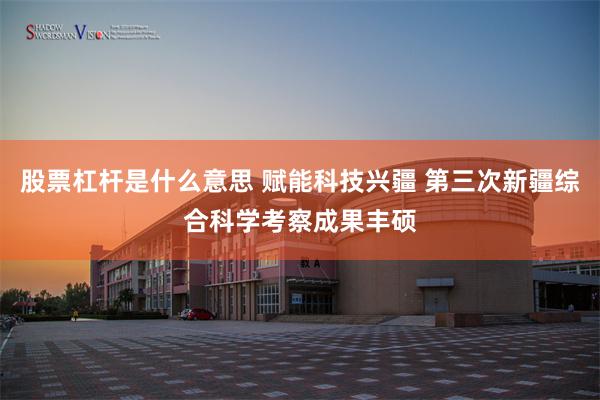 股票杠杆是什么意思 赋能科技兴疆 第三次新疆综合科学考察成果丰硕