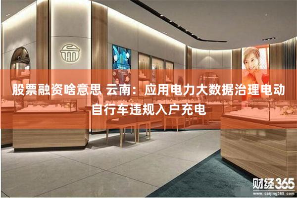 股票融资啥意思 云南：应用电力大数据治理电动自行车违规入户充电