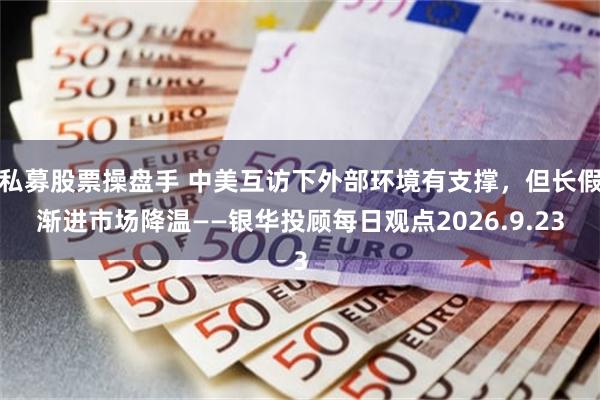 私募股票操盘手 中美互访下外部环境有支撑，但长假渐进市场降温——银华投顾每日观点2026.9.23