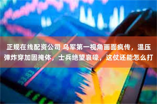 正规在线配资公司 乌军第一视角画面疯传，温压弹炸穿加固掩体，士兵绝望哀嚎，这仗还能怎么打