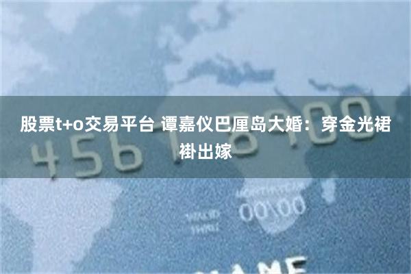 股票t+o交易平台 谭嘉仪巴厘岛大婚:穿金光裙褂出嫁