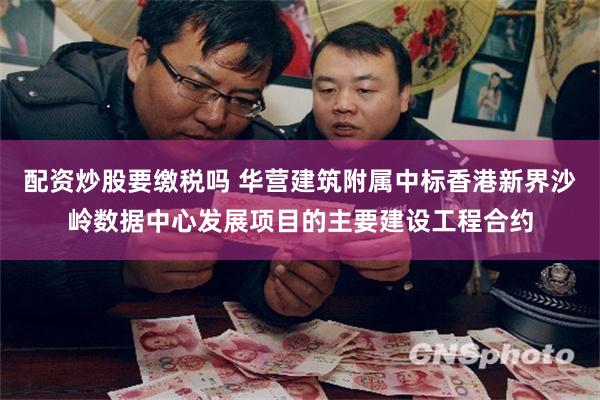 配资炒股要缴税吗 华营建筑附属中标香港新界沙岭数据中心发展项目的主要建设工程合约