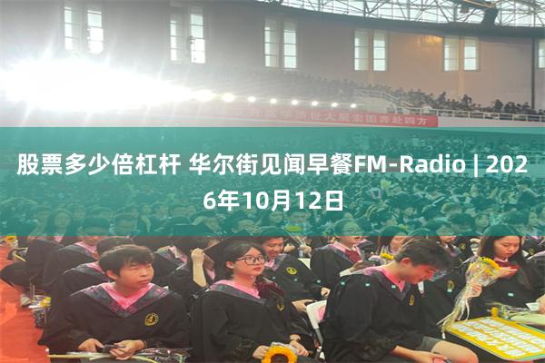 股票多少倍杠杆 华尔街见闻早餐FM-Radio | 2026年10月12日