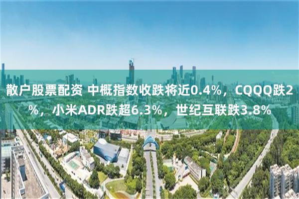 散户股票配资 中概指数收跌将近0.4%，CQQQ跌2%，小米ADR跌超6.3%，世纪互联跌3.8%