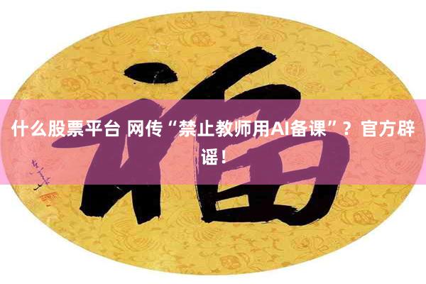 什么股票平台 网传“禁止教师用AI备课”？官方辟谣！