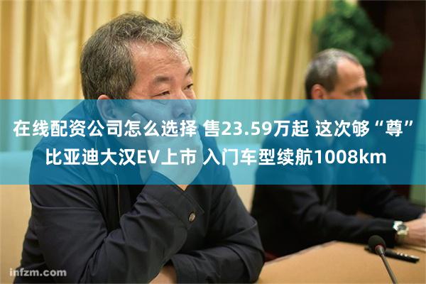 在线配资公司怎么选择 售23.59万起 这次够“尊” 比亚迪大汉EV上市 入门车型续航1008km