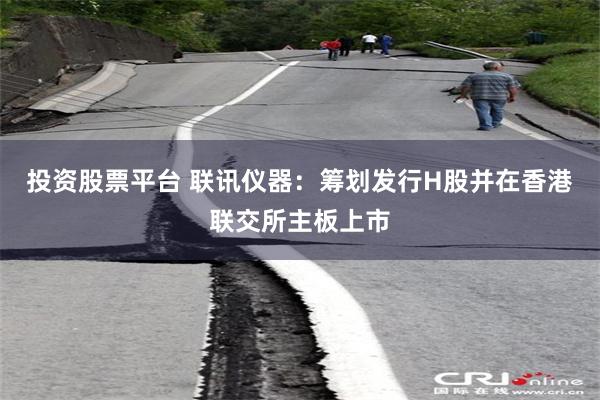 投资股票平台 联讯仪器：筹划发行H股并在香港联交所主板上市